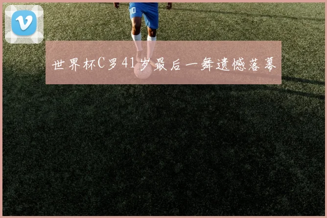 世界杯C罗41岁最后一舞遗憾落幕